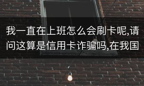我一直在上班怎么会刷卡呢,请问这算是信用卡诈骗吗,在我国信用卡诈骗是如何判刑的被