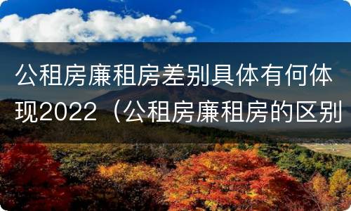 公租房廉租房差别具体有何体现2022（公租房廉租房的区别有哪些）