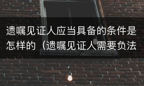 遗嘱见证人应当具备的条件是怎样的（遗嘱见证人需要负法律责任吗?）