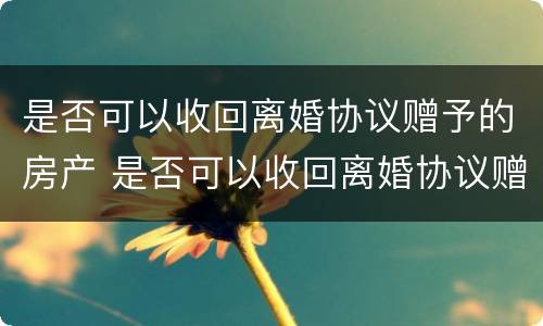 是否可以收回离婚协议赠予的房产 是否可以收回离婚协议赠予的房产呢