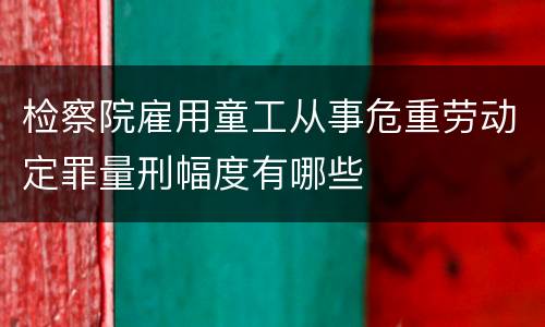 检察院雇用童工从事危重劳动定罪量刑幅度有哪些