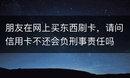 朋友在网上买东西刷卡，请问信用卡不还会负刑事责任吗