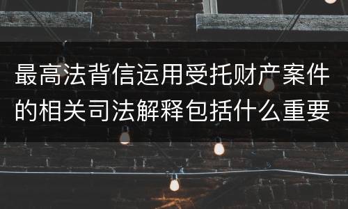 最高法背信运用受托财产案件的相关司法解释包括什么重要规定