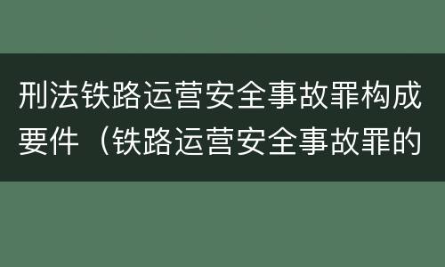 刑法铁路运营安全事故罪构成要件（铁路运营安全事故罪的构成要件）