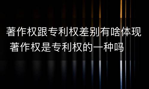著作权跟专利权差别有啥体现 著作权是专利权的一种吗