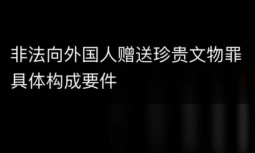 非法向外国人赠送珍贵文物罪具体构成要件