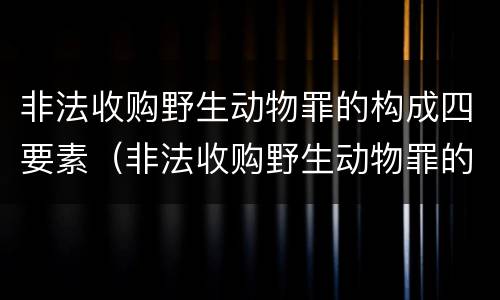 非法收购野生动物罪的构成四要素（非法收购野生动物罪的构成四要素包括）