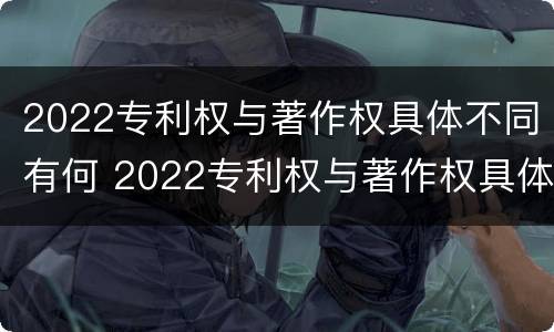 2022专利权与著作权具体不同有何 2022专利权与著作权具体不同有何区别