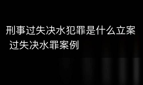 刑事过失决水犯罪是什么立案 过失决水罪案例