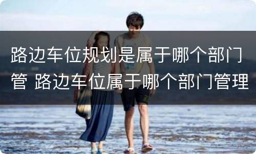 路边车位规划是属于哪个部门管 路边车位属于哪个部门管理