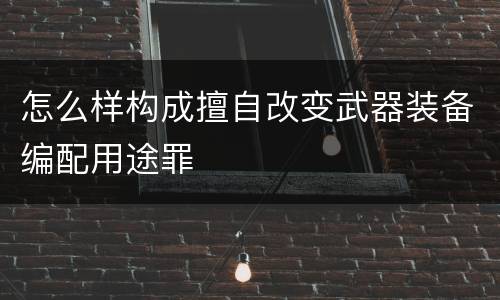 怎么样构成擅自改变武器装备编配用途罪
