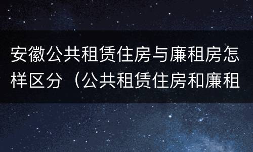 安徽公共租赁住房与廉租房怎样区分（公共租赁住房和廉租房的区别）