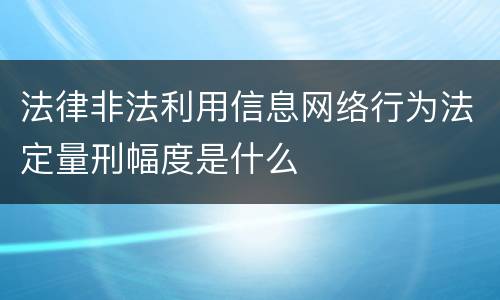 法律非法利用信息网络行为法定量刑幅度是什么