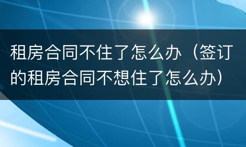 租房合同不住了怎么办（签订的租房合同不想住了怎么办）