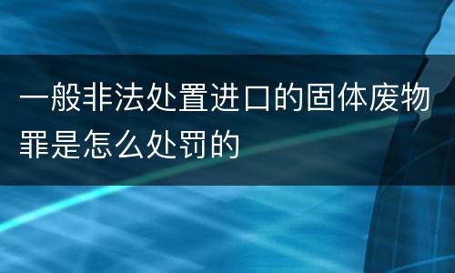 一般非法处置进口的固体废物罪是怎么处罚的