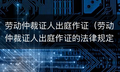 劳动仲裁证人出庭作证（劳动仲裁证人出庭作证的法律规定）