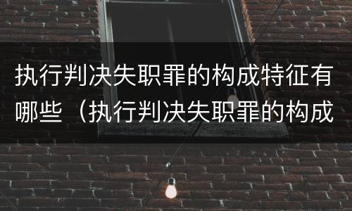 执行判决失职罪的构成特征有哪些（执行判决失职罪的构成特征有哪些要求）