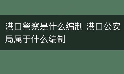 港口警察是什么编制 港口公安局属于什么编制