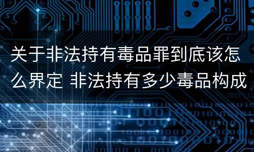 关于非法持有毒品罪到底该怎么界定 非法持有多少毒品构成非法持有毒品罪