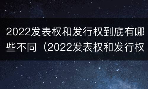 2022发表权和发行权到底有哪些不同（2022发表权和发行权到底有哪些不同呢）