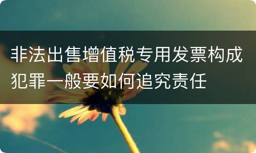 非法出售增值税专用发票构成犯罪一般要如何追究责任