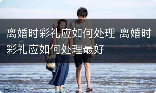离婚时彩礼应如何处理 离婚时彩礼应如何处理最好