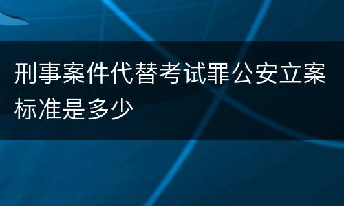 刑事案件代替考试罪公安立案标准是多少