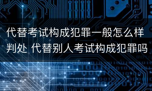 代替考试构成犯罪一般怎么样判处 代替别人考试构成犯罪吗