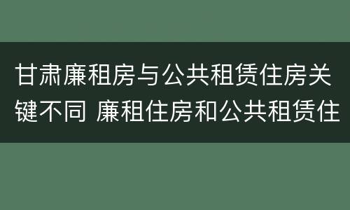 甘肃廉租房与公共租赁住房关键不同 廉租住房和公共租赁住房的区别