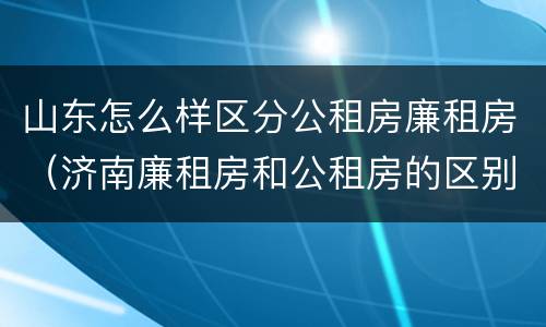 山东怎么样区分公租房廉租房（济南廉租房和公租房的区别）