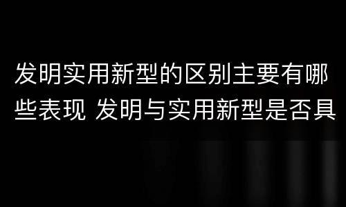 发明实用新型的区别主要有哪些表现 发明与实用新型是否具有实用性