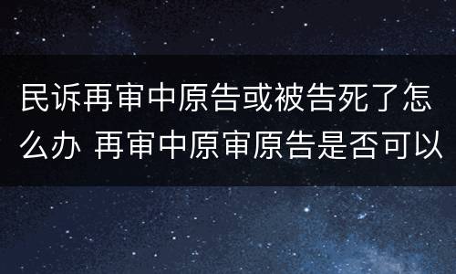 民诉再审中原告或被告死了怎么办 再审中原审原告是否可以撤回起诉