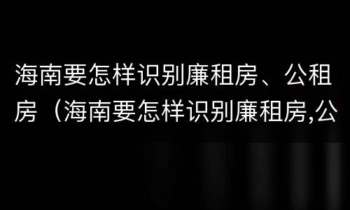海南要怎样识别廉租房、公租房（海南要怎样识别廉租房,公租房的真假）