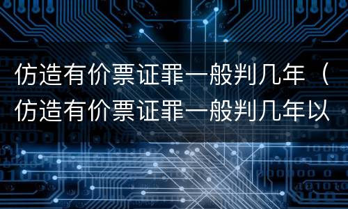 仿造有价票证罪一般判几年（仿造有价票证罪一般判几年以上）