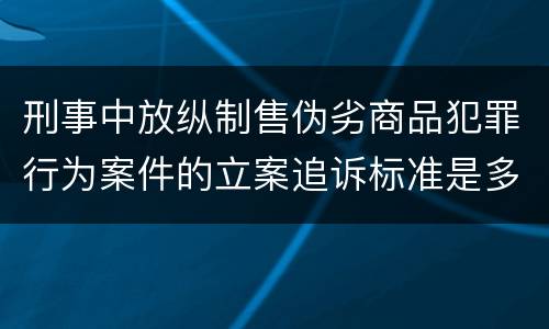 刑事中放纵制售伪劣商品犯罪行为案件的立案追诉标准是多少