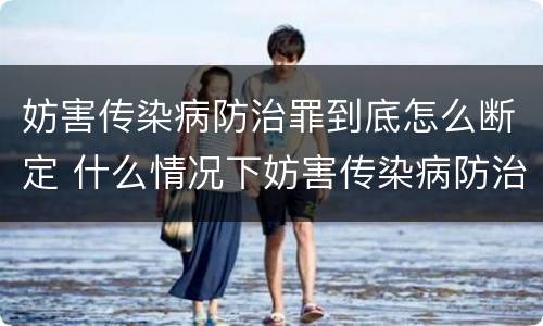 妨害传染病防治罪到底怎么断定 什么情况下妨害传染病防治罪