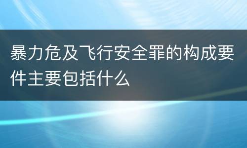 暴力危及飞行安全罪的构成要件主要包括什么