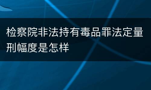 检察院非法持有毒品罪法定量刑幅度是怎样