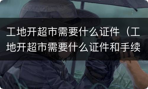 工地开超市需要什么证件（工地开超市需要什么证件和手续）