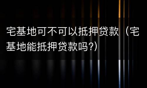 宅基地可不可以抵押贷款（宅基地能抵押贷款吗?）