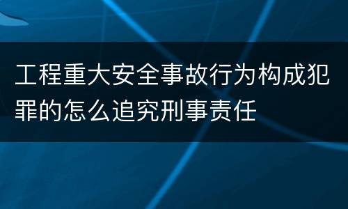 工程重大安全事故行为构成犯罪的怎么追究刑事责任