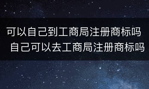 可以自己到工商局注册商标吗 自己可以去工商局注册商标吗
