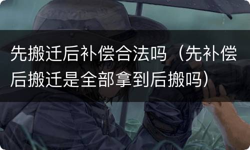 先搬迁后补偿合法吗（先补偿后搬迁是全部拿到后搬吗）