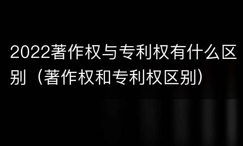 2022著作权与专利权有什么区别（著作权和专利权区别）