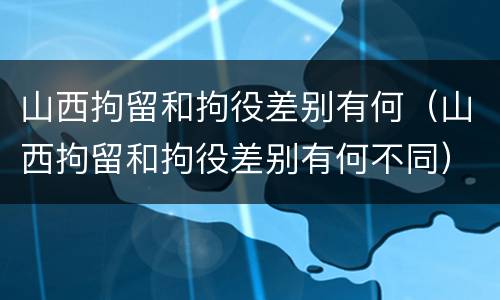 山西拘留和拘役差别有何（山西拘留和拘役差别有何不同）