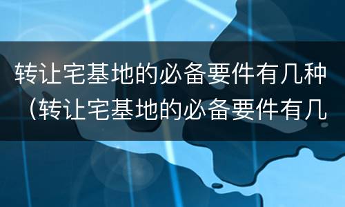 转让宅基地的必备要件有几种（转让宅基地的必备要件有几种图片）