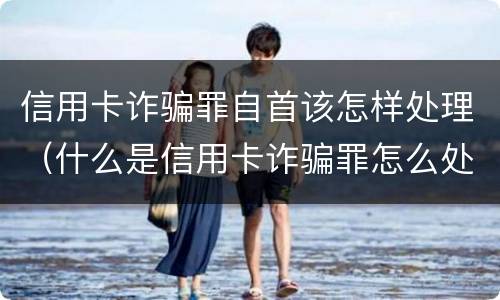 信用卡诈骗罪自首该怎样处理（什么是信用卡诈骗罪怎么处罚）
