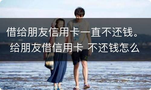借给朋友信用卡一直不还钱。 给朋友借信用卡 不还钱怎么办