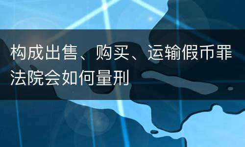 构成出售、购买、运输假币罪法院会如何量刑