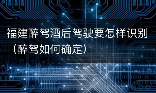 福建醉驾酒后驾驶要怎样识别（醉驾如何确定）